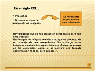 En el siglo XXI…

 Photoshop                               La mirada del
 Diversas técnicas de                    espectador es
montaje de las imágenes                  menos inocente



Hay imágenes que se nos presentan como reales pero han
sido trucadas.
Esa imagen no refleja la realidad sino que es producto de
un montaje, de una manipulación. Sin embargo, estas
imágenes manipuladas siguen teniendo efectos poderosos
en las audiencias, como si se activara una fórmula
conformista: “Ya lo sé, pero aun así…”.




                                                            36
 