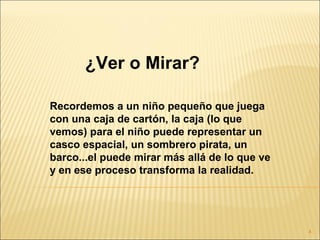 ¿Ver o Mirar?

Recordemos a un niño pequeño que juega
con una caja de cartón, la caja (lo que
vemos) para el niño puede representar un
casco espacial, un sombrero pirata, un
barco...el puede mirar más allá de lo que ve
y en ese proceso transforma la realidad.




                                               4
 