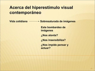 Acerca del hiperestímulo visual
contemporáneo
Vida cotidiana   Sobresaturada de imágenes

                 Este bombardeo de
                 imágenes
                 ¿Nos atonta?
                 ¿Nos insensibiliza?
                 ¿Nos impide pensar y
                 actuar?




                                             41
 