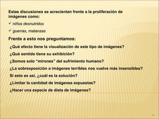 Estas discusiones se acrecientan frente a la proliferación de
imágenes como:
 niños desnutridos
 guerras, matanzas

Frente a esto nos preguntamos:
¿Qué efecto tiene la visualización de este tipo de imágenes?
¿Qué sentido tiene su exhibición?
¿Somos solo “mirones” del sufrimiento humano?
¿La sobrexposición a imágenes terribles nos vuelve más insensibles?
Si esto es así, ¿cuál es la solución?
¿Limitar la cantidad de imágenes expuestas?
¿Hacer una especie de dieta de imágenes?




                                                                      42
 
