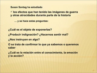 Susan Sontag ha estudiado
  los efectos que han tenido las imágenes de guerra
 y otras atrocidades durante parte de la historia

    … y se hace estas preguntas:


¿Cuál es el objeto de exponerlas?
¿Producir indignación? ¿Hacernos sentir mal?
¿Nos instruyen en algo?
O se trata de confirmar lo que ya sabemos o queremos
saber
¿Cuál es la relación entre el conocimiento, la emoción
y la acción?




                                                         43
 