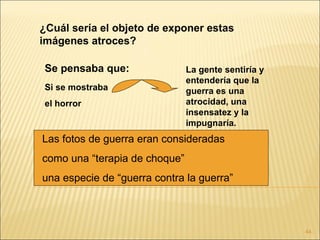 ¿Cuál sería el objeto de exponer estas
imágenes atroces?

Se pensaba que:                La gente sentiría y
                               entendería que la
Si se mostraba                 guerra es una
el horror                      atrocidad, una
                               insensatez y la
                               impugnaría.
Las fotos de guerra eran consideradas
como una “terapia de choque”
una especie de “guerra contra la guerra”



                                                     44
 
