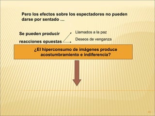 Pero los efectos sobre los espectadores no pueden
 darse por sentado …


Se pueden producir       Llamados a la paz
                         Deseos de venganza
reacciones opuestas
      ¿El hiperconsumo de imágenes produce
         acostumbramiento e indiferencia?




                                                     45
 