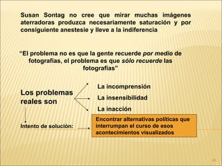 Susan Sontag no cree que mirar muchas imágenes
aterradoras produzca necesariamente saturación y por
consiguiente anestesie y lleve a la indiferencia


“El problema no es que la gente recuerde por medio de
   fotografías, el problema es que sólo recuerde las
                       fotografías”

                         La incomprensión
Los problemas
                         La insensibilidad
reales son
                         La inacción
                        Encontrar alternativas políticas que
Intento de solución:    interrumpan el curso de esos
                        acontecimientos visualizados



                                                               46
 