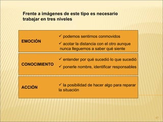 Frente a imágenes de este tipo es necesario
trabajar en tres niveles


                 podemos sentirnos conmovidos
EMOCIÓN
                 acotar la distancia con el otro aunque
                nunca lleguemos a saber qué siente

                 entender por qué sucedió lo que sucedió
CONOCIMIENTO
                 ponerle nombre, identificar responsables



                 la posibilidad de hacer algo para reparar
ACCIÓN
                la situación




                                                              47
 