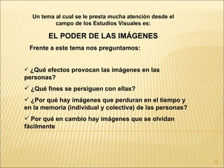 Un tema al cual se le presta mucha atención desde el
          campo de los Estudios Visuales es:

        EL PODER DE LAS IMÁGENES
 Frente a este tema nos preguntamos:


 ¿Qué efectos provocan las imágenes en las
personas?
 ¿Qué fines se persiguen con ellas?
 ¿Por qué hay imágenes que perduran en el tiempo y
en la memoria (individual y colectiva) de las personas?
 Por qué en cambio hay imágenes que se olvidan
fácilmente




                                                          55
 