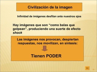 Civilización de la imagen

  Infinidad de imágenes desfilan ante nuestros ojos


Hay imágenes que son “como balas que
golpean”, produciendo una suerte de efecto
shock

  Las imágenes nos provocan, despiertan
  respuestas, nos movilizan, en síntesis:



            Tienen PODER

                                                      56
 
