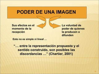 PODER DE UNA IMAGEN

Sus efectos en el               La voluntad de
momento de la                   poder de quienes
recepción                       la producen o
                                difunden
Esto no es simple ni lineal …

 “… entre la representación propuesta y el
   sentido construido, son posibles las
    discordancias …” (Chartier, 2001)




                                                   58
 
