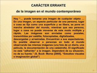CARÁCTER ERRANTE
  de la imagen en el mundo contemporáneo

Hoy “… puede tomarse una imagen de cualquier objeto …
En una imagen, un aspecto particular de una persona, lugar
o cosa se fija como una superficie y se libera, se pone en
marcha alrededor del mundo, mientras que esa persona,
lugar o cosa no puede moverse de este modo múltiple y
rápido. Las imágenes son enviadas como postales,
transmitidas por satélite, fotocopiadas, digitalizadas,
descargadas y arrastradas. Encuentran a sus espectadores.
Es posible observar a personas en todo el mundo
observando las mismas imágenes (una foto de un diario, una
película, la documentación de una catástrofe). El significado
no está “adherido” a la imagen. Dependerá de su situación,
no de su fuente.” (S. Buck- Morss [2005], “Estudios visuales
e imaginación global”)




                                                                59
 