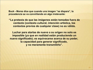 Buck - Morss dice que cuando una imagen “se dispara”, la
procedencia se va convirtiendo en algo irrelevante:

“La protesta de que las imágenes están tomadas fuera de
   contexto (contexto cultural, intención artística, los
   contextos previos de cualquier clase) no es válida.

   Luchar para atarlas de nuevo a su origen no solo es
   imposible (ya que en realidad están produciendo un
 nuevo significado); es equivocarse acerca de su poder,
         la capacidad para generar significado,
              y no meramente transmitirlo”.




                                                           60
 