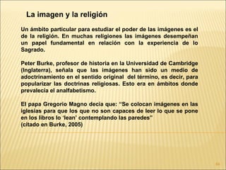 La imagen y la religión
Un ámbito particular para estudiar el poder de las imágenes es el
de la religión. En muchas religiones las imágenes desempeñan
un papel fundamental en relación con la experiencia de lo
Sagrado.

Peter Burke, profesor de historia en la Universidad de Cambridge
(Inglaterra), señala que las imágenes han sido un medio de
adoctrinamiento en el sentido original del término, es decir, para
popularizar las doctrinas religiosas. Esto era en ámbitos donde
prevalecía el analfabetismo.

El papa Gregorio Magno decía que: “Se colocan imágenes en las
iglesias para que los que no son capaces de leer lo que se pone
en los libros lo ‘lean’ contemplando las paredes”
(citado en Burke, 2005)




                                                                     64
 