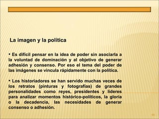La imagen y la política

 Es difícil pensar en la idea de poder sin asociarla a
la voluntad de dominación y al objetivo de generar
adhesión y consenso. Por eso el tema del poder de
las imágenes se vincula rápidamente con la política.

 Los historiadores se han servido muchas veces de
los retratos (pinturas y fotografías) de grandes
personalidades como reyes, presidentes y líderes
para analizar momentos histórico-políticos, la gloria
o la decadencia, las necesidades de generar
consenso o adhesión.
                                                          65
 