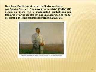 Dice Peter Burke que el retrato de Stalin, realizado
por Fyodor Shurpin, “La aurora de la patria” (1946-1948)
asocia su figura con la modernidad, simbolizada por
tractores y torres de alta tensión que aparecen al fondo,
así como por la luz del amanecer (Burke, 2005: 36).




                                                            66
 