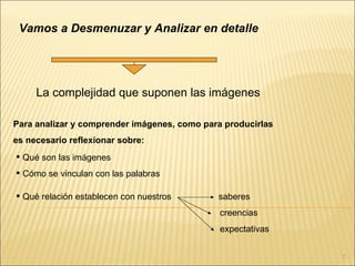 Vamos a Desmenuzar y Analizar en detalle




     La complejidad que suponen las imágenes

Para analizar y comprender imágenes, como para producirlas
es necesario reflexionar sobre:
 Qué son las imágenes
 Cómo se vinculan con las palabras

 Qué relación establecen con nuestros       saberes
                                              creencias
                                              expectativas


                                                             7
 