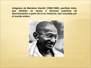 Imágenes de Mahatma Gandhi (1869-1948), pacifista indio,
que también se opuso a diversas prácticas de
discriminación a partir de la no violencia, han circulado por
el mundo entero.




                                                                72
 