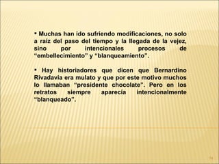  Muchas han ido sufriendo modificaciones, no solo
a raíz del paso del tiempo y la llegada de la vejez,
sino     por     intencionales      procesos     de
“embellecimiento” y “blanqueamiento”.

 Hay historiadores que dicen que Bernardino
Rivadavia era mulato y que por este motivo muchos
lo llamaban “presidente chocolate”. Pero en los
retratos   siempre    aparecía    intencionalmente
“blanqueado”.




                                                       74
 