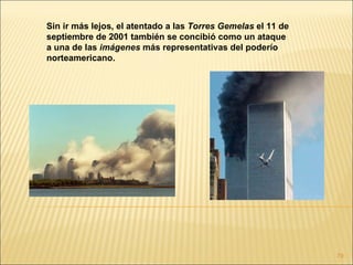 Sin ir más lejos, el atentado a las Torres Gemelas el 11 de
septiembre de 2001 también se concibió como un ataque
a una de las imágenes más representativas del poderío
norteamericano.




                                                              79
 
