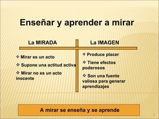 Enseñar y aprender a mirar

     La MIRADA                   La IMAGEN

                               Produce placer
 Mirar es un acto
                               Tiene efectos
 Supone una actitud activa
                              poderosos
 Mirar no es un acto
                               Son una fuente
inocente
                              valiosa para generar
                              aprendizajes




           A mirar se enseña y se aprende
                                                     8
 