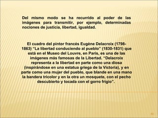 Del mismo modo se ha recurrido al poder de las
imágenes para transmitir, por ejemplo, determinadas
nociones de justicia, libertad, igualdad.



   El cuadro del pintor francés Eugène Delacroix (1798-
1863) “La libertad conduciendo al pueblo” (1830-1831) que
    está en el Museo del Louvre, en París, es una de las
     imágenes más famosas de la Libertad. “Delacroix
      representa a la libertad en parte como una diosa
 (inspirándose en una estatua griega de la Victoria), y en
parte como una mujer del pueblo, que blande en una mano
la bandera tricolor y en la otra un mosquete, con el pecho
         descubierto y tocada con el gorro frigio”.




                                                             80
 