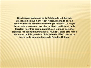 Otra imagen poderosa es la Estatua de la Libertad,
     ubicada en Nueva York (1884-1886), diseñada por un
  escultor francés Frédéric Bartholdi (1834-1904). La mujer
  lleva cadenas rotas en los pies, atributo tradicional de la
    libertad, mientras que la antorcha en la mano derecha
significa “la libertad iluminando al mundo”. En la otra mano
  tiene una tablilla que dice “4 de julio de 1776”, que es la
        fecha de la independencia de Estados Unidos.




                                                                82
 