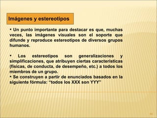 Imágenes y estereotipos
 Un punto importante para destacar es que, muchas
veces, las imágenes visuales son el soporte que
difunde y reproduce estereotipos de diversos grupos
humanos.

 Los estereotipos son generalizaciones y
simplificaciones, que atribuyen ciertas características
(físicas, de conducta, de desempeño, etc.) a todos los
miembros de un grupo.
 Se construyen a partir de enunciados basados en la
siguiente fórmula: “todos los XXX son YYY”




                                                          84
 