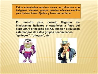 Estos enunciados muchas veces se refuerzan con
imágenes visuales, porque resultan eficaces medios
para instalar ideas, fijarlas, y hacerlas perdurar.


En nuestro país, cuando llegaron los
inmigrantes italianos y españoles a fines del
siglo XIX y principios del XX, también circulaban
estereotipos de estos grupos denominados
“gallegos”, “gringos”, etc.




                                                      85
 