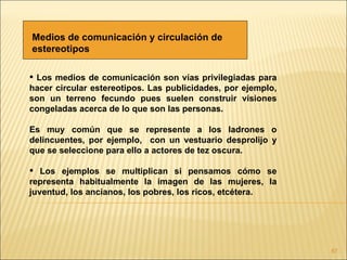 Medios de comunicación y circulación de
estereotipos

 Los medios de comunicación son vías privilegiadas para
hacer circular estereotipos. Las publicidades, por ejemplo,
son un terreno fecundo pues suelen construir visiones
congeladas acerca de lo que son las personas.

Es muy común que se represente a los ladrones o
delincuentes, por ejemplo, con un vestuario desprolijo y
que se seleccione para ello a actores de tez oscura.

 Los ejemplos se multiplican si pensamos cómo se
representa habitualmente la imagen de las mujeres, la
juventud, los ancianos, los pobres, los ricos, etcétera.




                                                              87
 