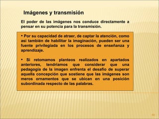 Imágenes y transmisión
El poder de las imágenes nos conduce directamente a
pensar en su potencia para la transmisión.

 Por su capacidad de atraer, de captar la atención, como
así también de habilitar la imaginación, pueden ser una
fuente privilegiada en los procesos de enseñanza y
aprendizaje.

 Si retomamos planteos realizados en apartados
anteriores, tendríamos que considerar que una
pedagogía de la imagen enfrenta el desafío de superar
aquella concepción que sostiene que las imágenes son
meros ornamentos que se ubican en una posición
subordinada respecto de las palabras.




                                                            89
 