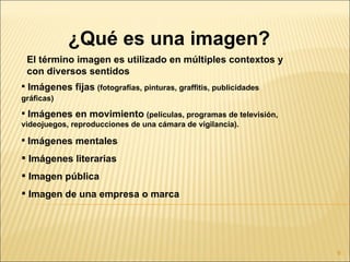¿Qué es una imagen?
 El término imagen es utilizado en múltiples contextos y
 con diversos sentidos
 Imágenes fijas (fotografías, pinturas, graffitis, publicidades
gráficas)
 Imágenes en movimiento (películas, programas de televisión,
videojuegos, reproducciones de una cámara de vigilancia).

 Imágenes mentales

 Imágenes literarias
 Imagen pública
 Imagen de una empresa o marca




                                                                   9
 