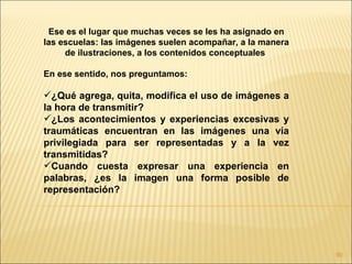 Ese es el lugar que muchas veces se les ha asignado en
las escuelas: las imágenes suelen acompañar, a la manera
     de ilustraciones, a los contenidos conceptuales

En ese sentido, nos preguntamos:

¿Qué agrega, quita, modifica el uso de imágenes a
la hora de transmitir?
¿Los acontecimientos y experiencias excesivas y
traumáticas encuentran en las imágenes una vía
privilegiada para ser representadas y a la vez
transmitidas?
Cuando cuesta expresar una experiencia en
palabras, ¿es la imagen una forma posible de
representación?




                                                           90
 