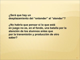 ¿Será que hay un
desplazamiento del “entender” al “atender”?

¿No habría que pensar si lo que está
en juego no es, en el fondo, una batalla por la
atención de los alumnos antes que
por la transmisión y producción de otro
saber?




                                                  91
 
