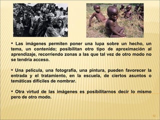  Las imágenes permiten poner una lupa sobre un hecho, un
tema, un contenido; posibilitan otro tipo de aproximación al
aprendizaje, recorriendo zonas a las que tal vez de otro modo no
se tendría acceso.

 Una película, una fotografía, una pintura, pueden favorecer la
entrada y el tratamiento, en la escuela, de ciertos asuntos o
temáticas difíciles de nombrar.

 Otra virtud de las imágenes es posibilitarnos decir lo mismo
pero de otro modo.



                                                                   92
 