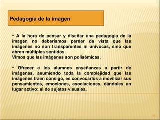 Pedagogía de la imagen


 A la hora de pensar y diseñar una pedagogía de la
imagen no deberíamos perder de vista que las
imágenes no son transparentes ni unívocas, sino que
abren múltiples sentidos.
Vimos que las imágenes son polisémicas.

 Ofrecer a los alumnos enseñanzas a partir de
imágenes, asumiendo toda la complejidad que las
imágenes traen consigo, es convocarlos a movilizar sus
pensamientos, emociones, asociaciones, dándoles un
lugar activo: el de sujetos visuales.




                                                         93
 