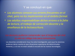 Y se concluyó en que:
• Los alumnos conocen sus errores frecuentes en el
chat, pero no los implementan en el ámbito formal.
• Los adultos responsabilizan dichos errores a la falta
de lectura, el trabajo de corrección docente y la
enseñanza de la lectoescritura.
Los alumnos pudieron comprender que el lenguaje del chat
es solo un código más para comunicarse.
Los docentes consideraron muy rica esta investigación, para que los alumnos
pudieran darse cuenta en que situaciones expresarse de determinadas
maneras, y a la vez no estar aislada la escuela de las nuevas tecnologías.
 