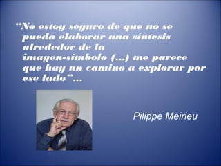 “No estoy seguro de que no se
pueda elaborar una síntesis
alrededor de la
imagen-símbolo (…) me parece
que hay un camino a explorar por
ese lado”…
Pilippe Meirieu
 