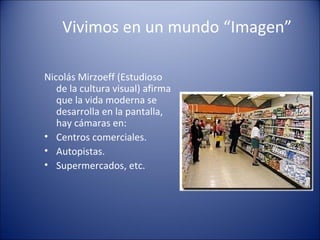 Vivimos en un mundo “Imagen”
Nicolás Mirzoeff (Estudioso
de la cultura visual) afirma
que la vida moderna se
desarrolla en la pantalla,
hay cámaras en:
• Centros comerciales.
• Autopistas.
• Supermercados, etc.
 