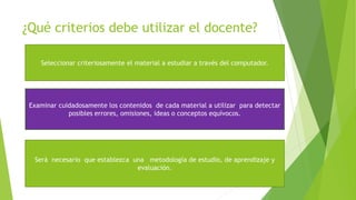 ¿Qué criterios debe utilizar el docente?
Seleccionar criteriosamente el material a estudiar a través del computador.
Examinar cuidadosamente los contenidos de cada material a utilizar para detectar
posibles errores, omisiones, ideas o conceptos equívocos.
Será necesario que establezca una metodología de estudio, de aprendizaje y
evaluación.
 