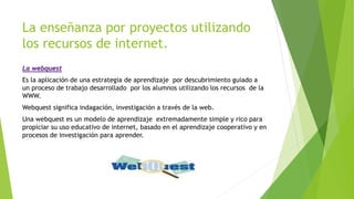 La enseñanza por proyectos utilizando
los recursos de internet.
La webquest
Es la aplicación de una estrategia de aprendizaje por descubrimiento guiado a
un proceso de trabajo desarrollado por los alumnos utilizando los recursos de la
WWW.
Webquest significa indagación, investigación a través de la web.
Una webquest es un modelo de aprendizaje extremadamente simple y rico para
propiciar su uso educativo de internet, basado en el aprendizaje cooperativo y en
procesos de investigación para aprender.
 
