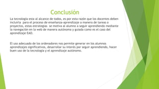 Conclusión
La tecnología esta al alcance de todos, es por esta razón que los docentes deben
incluirla para el proceso de enseñanza-aprendizaje a manera de tareas o
proyectos, estas estrategias se motiva al alumno a seguir aprendiendo mediante
la navegación en la web de manera autónoma y guiada como es el caso del
aprendizaje EAO.
El uso adecuado de los ordenadores nos permite generar en los alumnos
aprendizajes significativos, desarrollar su interés por seguir aprendiendo, hacer
buen uso de la tecnología y el aprendizaje autónomo.
 