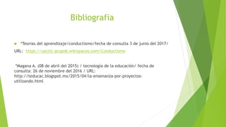 Bibliografia
 *Teorias del aprendizaje/conductismo/fecha de consulta 3 de junio del 2017/
URL: https://uoctic-grupo6.wikispaces.com/Conductismo
*Magana A. (08 de abril del 2015) / tecnología de la educación/ fecha de
consulta: 26 de noviembre del 2016 / URL:
http://teducac.blogspot.mx/2015/04/la-ensenanza-por-proyectos-
utilizando.html
 