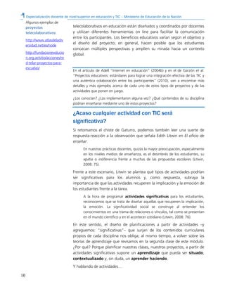 Especialización docente de nivel superior en educación y TIC – Ministerio de Educación de la Nación
10
telecolaborativos en educación están diseñados y coordinados por docentes
y utilizan diferentes herramientas on line para facilitar la comunicación
entre los participantes. Los beneficios educativos varían según el objetivo y
el diseño del proyecto; en general, hacen posible que los estudiantes
conozcan múltiples perspectivas y amplíen su mirada hacia un contexto
global.
En el artículo de Adell “Internet en educación” (2004b) y en el de Garzón et al.
“Proyectos educativos: estándares para lograr una integración efectiva de las TIC y
una auténtica colaboración entre los participantes” (2010), van a encontrar más
detalles y más ejemplos acerca de cada uno de estos tipos de proyectos y de las
actividades que ponen en juego.
¿Los conocían? ¿Los implementaron alguna vez? ¿Qué contenidos de su disciplina
podrían enseñarse mediante uno de estos proyectos?
¿Acaso cualquier actividad con TIC será
significativa?
Si retomamos el chiste de Gaturro, podemos también leer una suerte de
respuesta-reacción a la observación que señala Edith Litwin en El oficio de
enseñar:
En nuestras prácticas docentes, quizás la mayor preocupación, especialmente
en los niveles medios de enseñanza, es el desinterés de los estudiantes, su
apatía o indiferencia frente a muchas de las propuestas escolares (Litwin,
2008: 75).
Frente a este escenario, Litwin se plantea qué tipos de actividades podrían
ser significativas para los alumnos y, como respuesta, subraya la
importancia de que las actividades recuperen la implicación y la emoción de
los estudiantes frente a la tarea.
A la hora de programar actividades significativas para los estudiantes,
reconocemos que se trata de diseñar aquellas que recuperen la implicación,
la emoción. La significatividad social se construye al entender los
conocimientos en una trama de relaciones o vínculos, tal como se presentan
en el mundo científico y en el acontecer cotidiano (Litwin, 2008: 76).
En este sentido, el diseño de planificaciones a partir de actividades –y
agreguemos: “significativas”– que surjan de los contenidos curriculares
propios de cada disciplina nos obliga, al mismo tiempo, a volver sobre las
teorías de aprendizaje que revisamos en la segunda clase de este módulo.
¿Por qué? Porque planificar nuestras clases, nuestros proyectos, a partir de
actividades significativas supone un aprendizaje que pueda ser situado,
contextualizado y, sin duda, un aprender haciendo.
Y hablando de actividades…
Algunos ejemplos de
proyectos
telecolaborativos:
http://www.atlasdeladiv
ersidad.net/es/node
http://fundacionevolucio
n.org.ar/sitio/acciones/re
d-telar-proyectos-para-
escuelas/
 