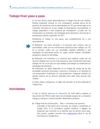 Enseñar y aprender con TIC. El desafío de integrar actividades, proyectos y tareas con TIC
11
Trabajo final: paso a paso
En las tres últimas clases desarrollaremos el trabajo final de este módulo.
Nuestra propuesta consiste en una investigación acotada acerca de las
prácticas de enseñanza y de los aprendizajes con TIC que tienen lugar en la
institución educativa en la que ustedes se desempeñan. Puntualmente, el
trabajo responderá a esta pregunta de investigación: ¿Cuáles son las
motivaciones, las actitudes y las estrategias de los docentes y alumnos de su
escuela para enseñar y aprender con TIC?
Dividiremos el trabajo en tres pasos, que completaremos de a uno
semanalmente:
1. Realizarán una breve encuesta a 10 alumnos para conocer más en
profundidad cuáles son las motivaciones específicas para trabajar con TIC
en la escuela, cuáles son sus actividades digitales preferidas y qué
estrategias de aprendizaje ponen en juego cuando realizan actividades,
proyectos y tareas con tecnología.
2. Realizarán una entrevista a un docente para explorar cuáles son los
recursos digitales que usa con más frecuencia, qué motivaciones tiene para
trabajar con TIC en el aula y en qué medida la tecnología ha modificado sus
estrategias de enseñanza.
3. Sintetizarán los datos obtenidos en el trabajo de campo de las dos
actividades anteriores (encuestas a alumnos y entrevista a un docente) en
una presentación multimedia. En esta producción, integrarán también los
aportes teóricos de las lecturas realizadas para cada clase durante este
módulo.
Si tienen dudas o preguntas, no dejen de consultar en el foro dedicado al
Trabajo final.
Actividades
1. Leer el artículo Internet en educación de Jordi Adell y explorar el
documento del TPACK sobre tipos de actividades propias de su disciplina
(Lengua y Literatura, Ciencias Sociales, Matemática, etcétera).
2. Trabajo final (en construcción)… Paso 1: encuestas a los alumnos.
a)Acceder al formulario de la encuesta, ya creado y compartido en
Google Docs. Si lo consideran, pueden modificar o adaptar las
preguntas que incluimos en la plantilla que les damos como base.
Para guiarse, pueden consultar este videotutorial sobre el uso de
formularios en Google Docs.
 