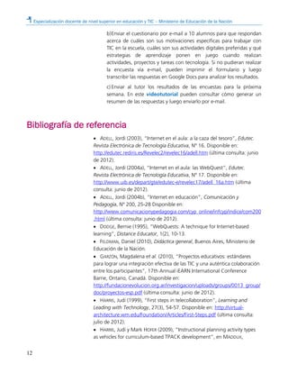 Especialización docente de nivel superior en educación y TIC – Ministerio de Educación de la Nación
12
b)Enviar el cuestionario por e-mail a 10 alumnos para que respondan
acerca de cuáles son sus motivaciones específicas para trabajar con
TIC en la escuela, cuáles son sus actividades digitales preferidas y qué
estrategias de aprendizaje ponen en juego cuando realizan
actividades, proyectos y tareas con tecnología. Si no pudieran realizar
la encuesta vía e-mail, pueden imprimir el formulario y luego
transcribir las respuestas en Google Docs para analizar los resultados.
c) Enviar al tutor los resultados de las encuestas para la próxima
semana. En este videotutorial pueden consultar cómo generar un
resumen de las respuestas y luego enviarlo por e-mail.
Bibliografía de referencia
• ADELL, Jordi (2003), “Internet en el aula: a la caza del tesoro”, Edutec.
Revista Electrónica de Tecnología Educativa, Nº 16. Disponible en:
http://edutec.rediris.es/Revelec2/revelec16/adell.htm (última consulta: junio
de 2012).
• ADELL, Jordi (2004a), “Internet en el aula: las WebQuest”, Edutec.
Revista Electrónica de Tecnología Educativa, Nº 17. Disponible en:
http://www.uib.es/depart/gte/edutec-e/revelec17/adell_16a.htm (última
consulta: junio de 2012).
• ADELL, Jordi (2004b), “Internet en educación”, Comunicación y
Pedagogía, Nº 200, 25-28 Disponible en:
http://www.comunicacionypedagogia.com/cyp_online/infcyp/indice/com200
.html (última consulta: junio de 2012).
• DODGE, Bernie (1995), “WebQuests: A technique for Internet-based
learning”, Distance Educator, 1(2), 10-13.
• FELDMAN, Daniel (2010), Didáctica general, Buenos Aires, Ministerio de
Educación de la Nación.
• GARZÓN, Magdalena et al. (2010), “Proyectos educativos: estándares
para lograr una integración efectiva de las TIC y una auténtica colaboración
entre los participantes”, 17th Annual iEARN International Conference
Barrie, Ontario, Canadá. Disponible en:
http://fundacionevolucion.org.ar/investigacion/uploads/groups/0013_group/
doc/proyectos-esp.pdf (última consulta: junio de 2012).
• HARRIS, Judi (1999), “First steps in telecollaboration”, Learning and
Leading with Technology, 27(3), 54-57. Disponible en: http://virtual-
architecture.wm.edu/Foundation/Articles/First-Steps.pdf (última consulta:
julio de 2012).
• HARRIS, Judi y Mark HOFER (2009), “Instructional planning activity types
as vehicles for curriculum-based TPACK development”, en MADDUX,
 