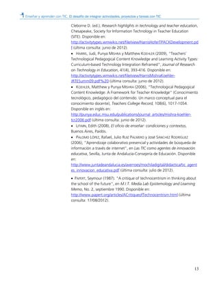 Enseñar y aprender con TIC. El desafío de integrar actividades, proyectos y tareas con TIC
13
Cleborne D. (ed.), Research highlights in technology and teacher education,
Chesapeake, Society for Information Technology in Teacher Education
(SITE). Disponible en:
http://activitytypes.wmwikis.net/file/view/HarrisHoferTPACKDevelopment.pd
f (última consulta: junio de 2012).
• HARRIS, Judi, Punya MISHRA y Matthew KOEHLER (2009), “Teachers’
Technological Pedagogical Content Knowledge and Learning Activity Types:
Curriculum-based Technology Integration Reframed”, Journal of Research
on Technology in Education, 41(4), 393-416. Disponible en:
http://activitytypes.wmwikis.net/file/view/HarrisMishraKoehler-
JRTESumm09.pdf%20 (última consulta: junio de 2012).
• KOEHLER, Matthew y Punya MISHRA (2006), “Technological Pedagogical
Content Knowledge: A Framework for Teacher Knowledge” (Conocimiento
tecnológico, pedagógico del contenido. Un marco conceptual para el
conocimiento docente), Teachers College Record, 108(6), 1017-1054.
Disponible en inglés en:
http://punya.educ.msu.edu/publications/journal_articles/mishra-koehler-
tcr2006.pdf (última consulta: junio de 2012).
• LITWIN, Edith (2008), El oficio de enseñar: condiciones y contextos,
Buenos Aires, Paidós.
• PALOMO LÓPEZ, Rafael, Julio RUIZ PALMERO y José SÁNCHEZ RODRÍGUEZ
(2006), “Aprendizaje colaborativo presencial y actividades de búsqueda de
información a través de internet”, en Las TIC como agentes de innovación
educativa, Sevilla, Junta de Andalucía-Consejería de Educación. Disponible
en:
http://www.juntadeandalucia.es/averroes/mochiladigital/didactica/tic_agent
es_innovacion_educativa.pdf (última consulta: julio de 2012).
• PAPERT, Seymour (1987). "A critique of technocentrism in thinking about
the school of the future", en M.I.T. Media Lab Epistemology and Learning
Memo, No. 2, septiembre 1990. Disponible en:
http://www.papert.org/articles/ACritiqueofTechnocentrism.html (última
consulta: 17/08/2012).
 