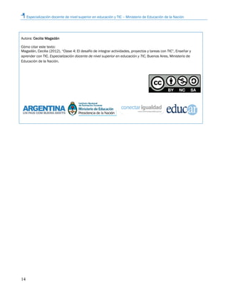Especialización docente de nivel superior en educación y TIC – Ministerio de Educación de la Nación
14
Autora: Cecilia Magadán
Cómo citar este texto:
Magadán, Cecilia (2012), “Clase 4: El desafío de integrar actividades, proyectos y tareas con TIC”, Enseñar y
aprender con TIC, Especialización docente de nivel superior en educación y TIC, Buenos Aires, Ministerio de
Educación de la Nación.
 