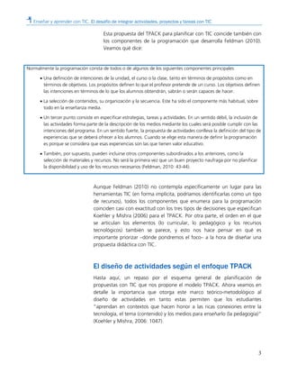 Enseñar y aprender con TIC. El desafío de integrar actividades, proyectos y tareas con TIC
3
Esta propuesta del TPACK para planificar con TIC coincide también con
los componentes de la programación que desarrolla Feldman (2010).
Veamos qué dice:
Normalmente la programación consta de todos o de algunos de los siguientes componentes principales:
• Una definición de intenciones de la unidad, el curso o la clase, tanto en términos de propósitos como en
términos de objetivos. Los propósitos definen lo que el profesor pretende de un curso. Los objetivos definen
las intenciones en términos de lo que los alumnos obtendrán, sabrán o serán capaces de hacer.
• La selección de contenidos, su organización y la secuencia. Este ha sido el componente más habitual, sobre
todo en la enseñanza media.
• Un tercer punto consiste en especificar estrategias, tareas y actividades. En un sentido débil, la inclusión de
las actividades forma parte de la descripción de los medios mediante los cuales será posible cumplir con las
intenciones del programa. En un sentido fuerte, la propuesta de actividades conlleva la definición del tipo de
experiencias que se deberá ofrecer a los alumnos. Cuando se elige esta manera de definir la programación
es porque se considera que esas experiencias son las que tienen valor educativo.
• También, por supuesto, pueden incluirse otros componentes subordinados a los anteriores, como la
selección de materiales y recursos. No será la primera vez que un buen proyecto naufraga por no planificar
la disponibilidad y uso de los recursos necesarios (Feldman, 2010: 43-44).
Aunque Feldman (2010) no contempla específicamente un lugar para las
herramientas TIC (en forma implícita, podríamos identificarlas como un tipo
de recursos), todos los componentes que enumera para la programación
coinciden casi con exactitud con los tres tipos de decisiones que especifican
Koehler y Mishra (2006) para el TPACK. Por otra parte, el orden en el que
se articulan los elementos (lo curricular, lo pedagógico y los recursos
tecnológicos) también se parece, y esto nos hace pensar en qué es
importante priorizar –dónde pondremos el foco– a la hora de diseñar una
propuesta didáctica con TIC.
El diseño de actividades según el enfoque TPACK
Hasta aquí, un repaso por el esquema general de planificación de
propuestas con TIC que nos propone el modelo TPACK. Ahora veamos en
detalle la importancia que otorga este marco teórico-metodológico al
diseño de actividades en tanto estas permiten que los estudiantes
“aprendan en contextos que hacen honor a las ricas conexiones entre la
tecnología, el tema (contenido) y los medios para enseñarlo (la pedagogía)”
(Koehler y Mishra, 2006: 1047).
 