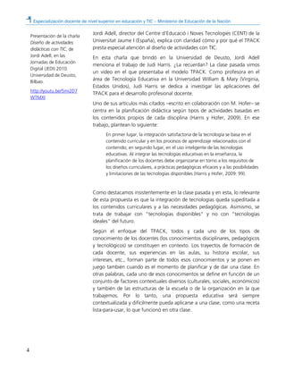 Especialización docente de nivel superior en educación y TIC – Ministerio de Educación de la Nación
4
Jordi Adell, director del Centre d’Educació i Noves Tecnologies (CENT) de la
Universitat Jaume I (España), explica con claridad cómo y por qué el TPACK
presta especial atención al diseño de actividades con TIC.
En esta charla que brindó en la Universidad de Deusto, Jordi Adell
menciona el trabajo de Judi Harris. ¿La recuerdan? La clase pasada vimos
un video en el que presentaba el modelo TPACK. Como profesora en el
área de Tecnología Educativa en la Universidad William & Mary (Virginia,
Estados Unidos), Judi Harris se dedica a investigar las aplicaciones del
TPACK para el desarrollo profesional docente.
Uno de sus artículos más citados –escrito en colaboración con M. Hofer– se
centra en la planificación didáctica según tipos de actividades basadas en
los contenidos propios de cada disciplina (Harris y Hofer, 2009). En ese
trabajo, plantean lo siguiente:
En primer lugar, la integración satisfactoria de la tecnología se basa en el
contenido curricular y en los procesos de aprendizaje relacionados con el
contenido; en segundo lugar, en el uso inteligente de las tecnologías
educativas. Al integrar las tecnologías educativas en la enseñanza, la
planificación de los docentes debe organizarse en torno a los requisitos de
los diseños curriculares, a prácticas pedagógicas eficaces y a las posibilidades
y limitaciones de las tecnologías disponibles (Harris y Hofer, 2009: 99).
Como destacamos insistentemente en la clase pasada y en esta, lo relevante
de esta propuesta es que la integración de tecnologías queda supeditada a
los contenidos curriculares y a las necesidades pedagógicas. Asimismo, se
trata de trabajar con “tecnologías disponibles” y no con “tecnologías
ideales” del futuro.
Según el enfoque del TPACK, todos y cada uno de los tipos de
conocimiento de los docentes (los conocimientos disciplinares, pedagógicos
y tecnológicos) se constituyen en contexto. Los trayectos de formación de
cada docente, sus experiencias en las aulas, su historia escolar, sus
intereses, etc., forman parte de todos esos conocimientos y se ponen en
juego también cuando es el momento de planificar y de dar una clase. En
otras palabras, cada uno de esos conocimientos se define en función de un
conjunto de factores contextuales diversos (culturales, sociales, económicos)
y también de las estructuras de la escuela o de la organización en la que
trabajemos. Por lo tanto, una propuesta educativa será siempre
contextualizada y difícilmente pueda aplicarse a una clase, como una receta
lista-para-usar, lo que funcionó en otra clase.
Presentación de la charla
Diseño de actividades
didácticas con TIC, de
Jordi Adell, en las
Jornadas de Educación
Digital (JEDI) 2010.
Universidad de Deusto,
Bilbao.
http://youtu.be/5mi2D7
WTMXI
 