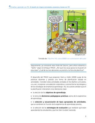 Enseñar y aprender con TIC. El desafío de integrar actividades, proyectos y tareas con TIC
5
Tomado de: http://mc142.uib.es:8080/ con autorización del autor
Seguramente, ya conocerán este chiste de Gaturro, pero ahora volvamos a
“leerlo” según el enfoque TPACK. ¿Por qué nos causa gracia la situación en
esta clase? ¿Cuál de las tres decisiones se priorizó a la hora de planificar?
El desarrollo del TPACK que proponen Harris y Hofer (2009) surge de las
prácticas docentes y postula una forma de planificación basada en
actividades. Conciben estas actividades ancladas en los diseños curriculares;
a su vez, incorporan una selección sistemática y racional de las tecnologías y
de las estrategias de enseñanza-aprendizaje. Así, los autores señalan que en
la planificación intervienen cinco decisiones clave:
• la elección de los objetivos de aprendizaje;
• la toma de decisiones pedagógicas prácticas acerca de la experiencia
de aprendizaje;
• la selección y secuenciación de tipos apropiados de actividades,
que se combinen en función de la experiencia de aprendizaje prevista;
• la selección de las estrategias de evaluación que revelarán qué están
aprendiendo los estudiantes y qué tan bien lo están haciendo;
 