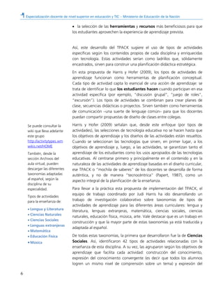 Especialización docente de nivel superior en educación y TIC – Ministerio de Educación de la Nación
6
• la selección de las herramientas y recursos más beneficiosos para que
los estudiantes aprovechen la experiencia de aprendizaje prevista.
Así, este desarrollo del TPACK sugiere el uso de tipos de actividades
específicas según los contenidos propios de cada disciplina y enriquecidas
con tecnología. Estas actividades serían como ladrillos que, sólidamente
encastrados, sirven para construir una planificación didáctica estratégica.
En esta propuesta de Harris y Hofer (2009), los tipos de actividades de
aprendizaje funcionan como herramientas de planificación conceptual.
Cada tipo de actividad capta lo esencial de una acción de aprendizaje: se
trata de identificar lo que los estudiantes hacen cuando participan en esa
actividad específica (por ejemplo, “discusión grupal”, “juego de roles”,
“excursión”). Los tipos de actividades se combinan para crear planes de
clase, secuencias didácticas o proyectos. Sirven también como herramientas
de comunicación –una suerte de lenguaje común– para que los docentes
puedan compartir propuestas de diseño de clases entre colegas.
Harris y Hofer (2009) señalan que, desde este enfoque (por tipos de
actividades), las selecciones de tecnología educativa no se hacen hasta que
los objetivos de aprendizaje y los diseños de las actividades están resueltos.
Cuando se seleccionan las tecnologías que sirven, en primer lugar, a los
objetivos de aprendizaje y, luego, a las actividades, se garantizan tanto el
aprendizaje de los estudiantes como los usos apropiados de las tecnologías
educativas. Al centrarse primero y principalmente en el contenido y en la
naturaleza de las actividades de aprendizaje basadas en el diseño curricular,
ese TPACK o “mochila de saberes” de los docentes se desarrolla de forma
auténtica, y no de manera “tecnocéntrica” (Papert, 1987), como un
aspecto integral de la planificación de la enseñanza.
Para llevar a la práctica esta propuesta de implementación del TPACK, el
equipo de trabajo coordinado por Judi Harris ha ido desarrollando un
trabajo de investigación colaborativo sobre taxonomías de tipos de
actividades de aprendizaje para las diferentes áreas curriculares: lengua y
literatura, lenguas extranjeras, matemática, ciencias sociales, ciencias
naturales, educación física, música, arte. Vale destacar que es un trabajo en
construcción y que la mayor parte de estas taxonomías ya está traducida y
adaptada al español.
De todas estas taxonomías, la primera que desarrollaron fue la de Ciencias
Sociales. Así, identificaron 42 tipos de actividades relacionadas con la
enseñanza de esta disciplina. A su vez, las agruparon según los objetivos de
aprendizaje que facilita cada actividad: construcción del conocimiento,
expresión del conocimiento convergente (es decir que todos los alumnos
logren un mismo nivel de comprensión sobre un tema) y expresión del
Se puede consultar la
wiki que lleva adelante
este grupo
http://activitytypes.wm
wikis.net/HOME
También, desde la
sección Archivos del
aula virtual, pueden
descargar las diferentes
taxonomías adaptadas
al español, según la
disciplina de su
especialidad.
Tipos de actividades
para la enseñanza de:
• Lengua y Literatura
• Ciencias Naturales
• Ciencias Sociales
• Lenguas extranjeras
• Matemática
• Educación Física
•Música
 