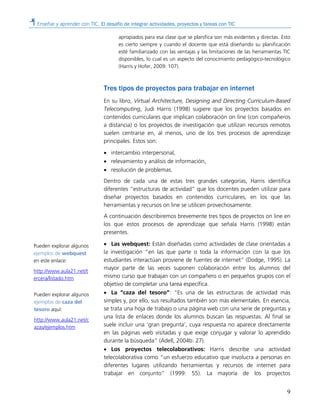 Enseñar y aprender con TIC. El desafío de integrar actividades, proyectos y tareas con TIC
9
apropiados para esa clase que se planifica son más evidentes y directas. Esto
es cierto siempre y cuando el docente que está diseñando su planificación
esté familiarizado con las ventajas y las limitaciones de las herramientas TIC
disponibles, lo cual es un aspecto del conocimiento pedagógico-tecnológico
(Harris y Hofer, 2009: 107).
Tres tipos de proyectos para trabajar en internet
En su libro, Virtual Architecture, Designing and Directing Curriculum-Based
Telecomputing, Judi Harris (1998) sugiere que los proyectos basados en
contenidos curriculares que implican colaboración on line (con compañeros
a distancia) o los proyectos de investigación que utilizan recursos remotos
suelen centrarse en, al menos, uno de los tres procesos de aprendizaje
principales. Estos son:
• intercambio interpersonal,
• relevamiento y análisis de información,
• resolución de problemas.
Dentro de cada una de estas tres grandes categorías, Harris identifica
diferentes “estructuras de actividad” que los docentes pueden utilizar para
diseñar proyectos basados en contenidos curriculares, en los que las
herramientas y recursos on line se utilicen provechosamente.
A continuación describiremos brevemente tres tipos de proyectos on line en
los que estos procesos de aprendizaje que señala Harris (1998) están
presentes.
• Las webquest: Están diseñadas como actividades de clase orientadas a
la investigación “en las que parte o toda la información con la que los
estudiantes interactúan proviene de fuentes de internet” (Dodge, 1995). La
mayor parte de las veces suponen colaboración entre los alumnos del
mismo curso que trabajan con un compañero o en pequeños grupos con el
objetivo de completar una tarea específica.
• La “caza del tesoro”: “Es una de las estructuras de actividad más
simples y, por ello, sus resultados también son más elementales. En esencia,
se trata una hoja de trabajo o una página web con una serie de preguntas y
una lista de enlaces donde los alumnos buscan las respuestas. Al final se
suele incluir una ‘gran pregunta’, cuya respuesta no aparece directamente
en las páginas web visitadas y que exige conjugar y valorar lo aprendido
durante la búsqueda” (Adell, 2004b: 27).
• Los proyectos telecolaborativos: Harris describe una actividad
telecolaborativa como “un esfuerzo educativo que involucra a personas en
diferentes lugares utilizando herramientas y recursos de internet para
trabajar en conjunto” (1999: 55). La mayoría de los proyectos
Pueden explorar algunos
ejemplos de webquest
en este enlace:
http://www.aula21.net/t
ercera/listado.htm
Pueden explorar algunos
ejemplos de caza del
tesoro aquí:
http://www.aula21.net/c
azas/ejemplos.htm
 